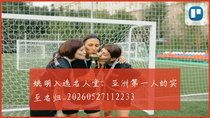 姚明入选名人堂：亚洲第一人的实至名归_20260527112233