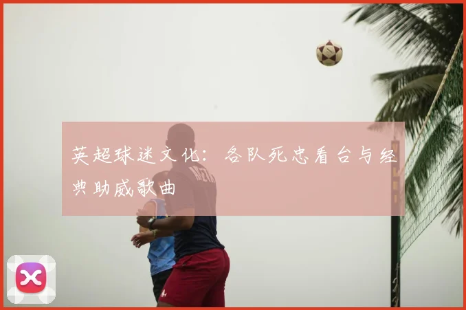 英超球迷文化:各队死忠看台与经典助威歌曲