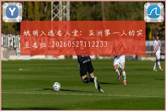 姚明入选名人堂：亚洲第一人的实至名归_20260527112233