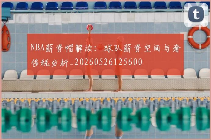 NBA薪资帽解读：球队薪资空间与奢侈税分析_20260526125600