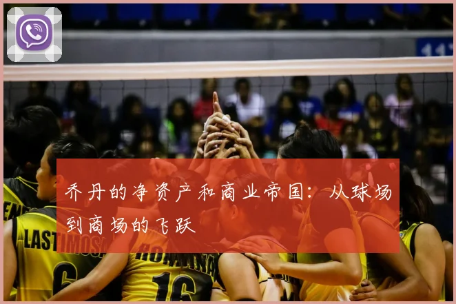 乔丹的净资产和商业帝国:从球场到商场的飞跃