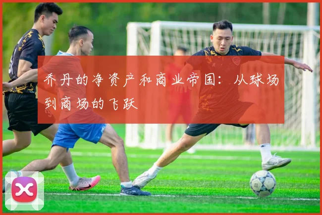 乔丹的净资产和商业帝国：从球场到商场的飞跃