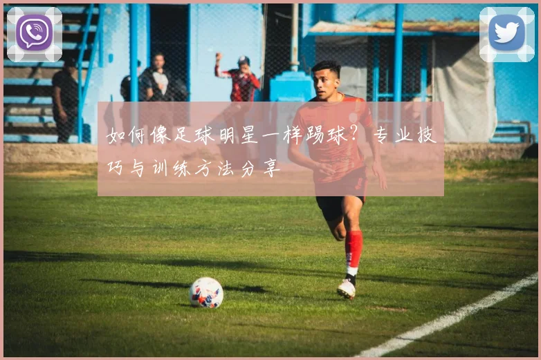 如何像足球明星一样踢球?专业技巧与训练方法分享