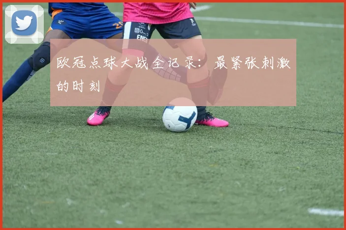 欧冠点球大战全记录：最紧张刺激的时刻